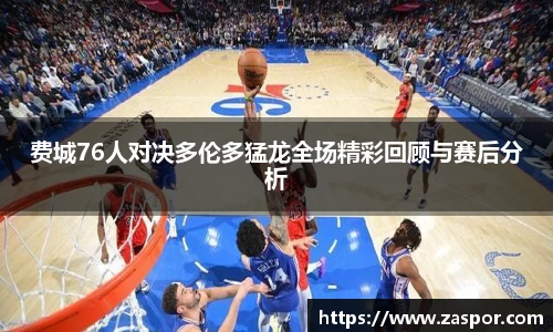 费城76人对决多伦多猛龙全场精彩回顾与赛后分析